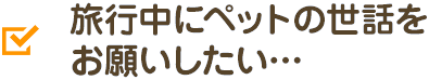 旅行中にペットの世話をお願いしたい…